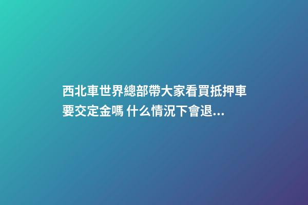 西北車世界總部帶大家看買抵押車要交定金嗎 什么情況下會退還